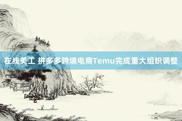 在线美工 拼多多跨境电商Temu完成重大组织调整