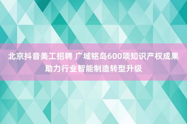 北京抖音美工招聘 广域铭岛600项知识产权成果助力行业智能制造转型升级